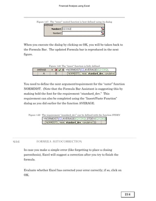 Financial Analysis using Excel




                    Figure 147: The “inner” nested function is best defined using its dialog




         When you execute the dialog by clicking on OK, you will be taken back to
         the Formula Bar. The updated Formula bar is reproduced in the next
         figure.


                               Figure 148: The “inner” function is fully defined




         You need to define the next argument/requirement for the “outer” function
         NORMDIST. (Note that the Formula Bar Assistant is suggesting this by
         making bold the font for the requirement “standard_dev.” This
         requirement can also be completed using the “Insert/Paste Function”
         dialog as you did earlier for the function AVERAGE.


            Figure 149: The requirement “standard_dev” can be defined with the function STDEV




12.3.C              FORMULA AUTOCORRECTION


         In case you make a simple error (like forgetting to place a closing
         parenthesis), Excel will suggest a correction after you try to finish the
         formula.


         Evaluate whether Excel has corrected your error correctly; if so, click on
         OK.




                                                                                                214
 