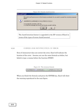 Chapter 12: Nested Functions




                                Figure 150: Formula AutoCorrection




           The AutoCorrection feature is upgraded in the XP version of Excel in
           terms of the types of errors AutoCorrected.




12.3.D            FORMULA BAR IDENTIFICATION OF ERROR


         Even if Autocorrect does not correct the error, Excel will indicate the
         location of the error. Assume you use the same formula as before, but
         failed to type a comma before the function STDEV.




                                 Figure 151: The erroneous formula




         When you finish the formula and press the ENTER key, Excel will show
         the warning reproduced in the next figure.




215
 