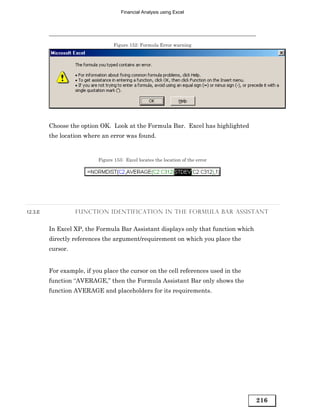 Financial Analysis using Excel




                                  Figure 152: Formula Error warning




         Choose the option OK. Look at the Formula Bar. Excel has highlighted
         the location where an error was found.


                           Figure 153: Excel locates the location of the error




12.3.E             FUNCTION IDENTIFICATION IN THE FORMULA BAR ASSISTANT


         In Excel XP, the Formula Bar Assistant displays only that function which
         directly references the argument/requirement on which you place the
         cursor.


         For example, if you place the cursor on the cell references used in the
         function “AVERAGE,” then the Formula Assistant Bar only shows the
         function AVERAGE and placeholders for its requirements.




                                                                                    216
 