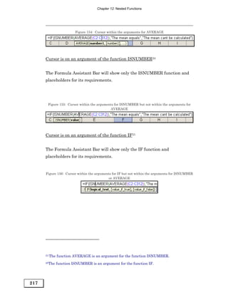 Chapter 12: Nested Functions




                         Figure 154: Cursor within the arguments for AVERAGE




      Cursor is on an argument of the function ISNUMBER24


      The Formula Assistant Bar will show only the ISNUMBER function and
      placeholders for its requirements.




       Figure 155: Cursor within the arguments for ISNUMBER but not within the arguments for
                                            AVERAGE




      Cursor is on an argument of the function IF25


      The Formula Assistant Bar will show only the IF function and
      placeholders for its requirements.


      Figure 156: Cursor within the arguments for IF but not within the arguments for ISNUMBER
                                            or AVERAGE




      24 The   function AVERAGE is an argument for the function ISNUMBER.
      25The    function ISNUMBER is an argument for the function IF.




217
 