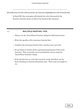 Financial Analysis using Excel




Identification of cells referenced by the function highlighted in the Formula Bar

       In Excel XP, blue rectangles will identify the cells referenced by the
       function currently shown in bold in the Formula Bar Assistant.




12.4                 MULTIPLE NESTING: TIPS

       — Always use the “Insert/Paste Function” dialog for defining functions.


       — Write the specifics of the innermost function first.


       — Complete the innermost function first, and then move up levels.


       — Do not forget to include all the arguments/requirements of the outer
         functions. This eventuality can be precluded by always using the
         “Insert/Paste Function” dialog.


       — If the function has an error that cannot be easily identified, use the
         Error Checking or Formula Evaluation tools. These tools are taught in
         5.5.




                                                                                  218
 