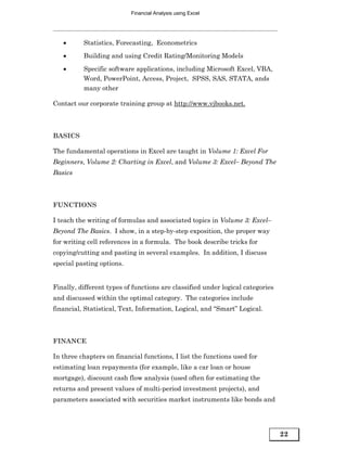 Financial Analysis using Excel




   •      Statistics, Forecasting, Econometrics
   •      Building and using Credit Rating/Monitoring Models

   •      Specific software applications, including Microsoft Excel, VBA,
          Word, PowerPoint, Access, Project, SPSS, SAS, STATA, ands
          many other

Contact our corporate training group at http://www.vjbooks.net.



BASICS

The fundamental operations in Excel are taught in Volume 1: Excel For
Beginners, Volume 2: Charting in Excel, and Volume 3: Excel– Beyond The
Basics



FUNCTIONS

I teach the writing of formulas and associated topics in Volume 3: Excel–
Beyond The Basics. I show, in a step-by-step exposition, the proper way
for writing cell references in a formula. The book describe tricks for
copying/cutting and pasting in several examples. In addition, I discuss
special pasting options.


Finally, different types of functions are classified under logical categories
and discussed within the optimal category. The categories include
financial, Statistical, Text, Information, Logical, and “Smart” Logical.



FINANCE

In three chapters on financial functions, I list the functions used for
estimating loan repayments (for example, like a car loan or house
mortgage), discount cash flow analysis (used often for estimating the
returns and present values of multi-period investment projects), and
parameters associated with securities market instruments like bonds and




                                                                                22
 