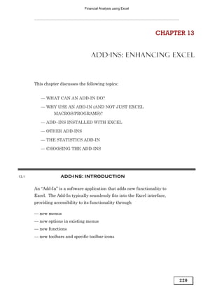 Financial Analysis using Excel




                                                                      CHAPTER 13


                                     ADD-INS: ENHANCING EXCEL



       This chapter discusses the following topics:


          — WHAT CAN AN ADD-IN DO?

          — WHY USE AN ADD-IN (AND NOT JUST EXCEL
                 MACROS/PROGRAMS)?

          — ADD–INS INSTALLED WITH EXCEL

          — OTHER ADD-INS

          — THE STATISTICS ADD-IN

          — CHOOSING THE ADD-INS




13.1                 ADD-INS: INTRODUCTION

       An “Add-In” is a software application that adds new functionality to
       Excel. The Add-In typically seamlessly fits into the Excel interface,
       providing accessibility to its functionality through

       — new menus
       — new options in existing menus
       — new functions
       — new toolbars and specific toolbar icons




                                                                               220
 