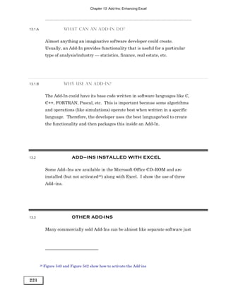 Chapter 13: Add-Ins: Enhancing Excel




13.1.A                   WHAT CAN AN ADD-IN DO?


            Almost anything an imaginative software developer could create.
            Usually, an Add-In provides functionality that is useful for a particular
            type of analysis/industry — statistics, finance, real estate, etc.




13.1.B                   WHY USE AN ADD-IN?


            The Add-In could have its base code written in software languages like C,
            C++, FORTRAN, Pascal, etc. This is important because some algorithms
            and operations (like simulations) operate best when written in a specific
            language. Therefore, the developer uses the best language/tool to create
            the functionality and then packages this inside an Add-In.




13.2                          ADD–INS INSTALLED WITH EXCEL

            Some Add–Ins are available in the Microsoft Office CD–ROM and are
            installed (but not activated26) along with Excel. I show the use of three
            Add–ins.




13.3                          OTHER ADD-INS

            Many commercially sold Add-Ins can be almost like separate software just




         26 Figure   540 and Figure 542 show how to activate the Add-ins


221
 