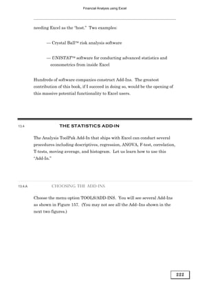 Financial Analysis using Excel




         needing Excel as the “host.” Two examples:


                — Crystal Ball risk analysis software


                — UNISTAT software for conducting advanced statistics and
                  econometrics from inside Excel


         Hundreds of software companies construct Add-Ins. The greatest
         contribution of this book, if I succeed in doing so, would be the opening of
         this massive potential functionality to Excel users.




13.4                   THE STATISTICS ADD-IN

         The Analysis ToolPak Add-In that ships with Excel can conduct several
         procedures including descriptives, regression, ANOVA, F-test, correlation,
         T-tests, moving average, and histogram. Let us learn how to use this
         “Add-In.”




13.4.A               CHOOSING THE ADD-INS


         Choose the menu option TOOLS/ADD-INS. You will see several Add-Ins
         as shown in Figure 157. (You may not see all the Add–Ins shown in the
         next two figures.)




                                                                                        222
 