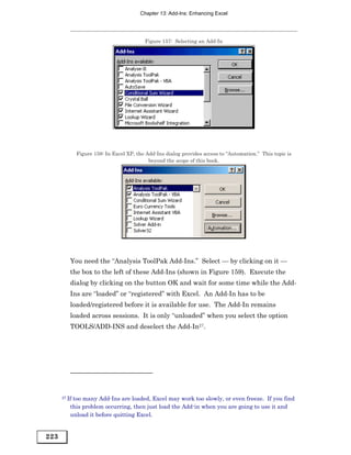 Chapter 13: Add-Ins: Enhancing Excel




                                          Figure 157: Selecting an Add-In




              Figure 158: In Excel XP, the Add-Ins dialog provides access to “Automation.” This topic is
                                            beyond the scope of this book.




          You need the “Analysis ToolPak Add-Ins.” Select — by clicking on it —
          the box to the left of these Add-Ins (shown in Figure 159). Execute the
          dialog by clicking on the button OK and wait for some time while the Add-
          Ins are “loaded” or “registered” with Excel. An Add-In has to be
          loaded/registered before it is available for use. The Add-In remains
          loaded across sessions. It is only “unloaded” when you select the option
          TOOLS/ADD-INS and deselect the Add-In27.




      27 Iftoo many Add-Ins are loaded, Excel may work too slowly, or even freeze. If you find
          this problem occurring, then just load the Add-in when you are going to use it and
          unload it before quitting Excel.


223
 