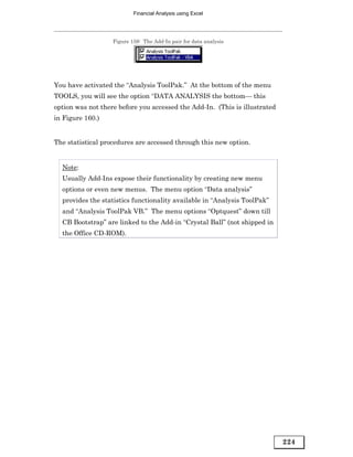 Financial Analysis using Excel




                   Figure 159: The Add-In pair for data analysis




You have activated the “Analysis ToolPak.” At the bottom of the menu
TOOLS, you will see the option “DATA ANALYSIS the bottom— this
option was not there before you accessed the Add-In. (This is illustrated
in Figure 160.)


The statistical procedures are accessed through this new option.


  Note:
  Usually Add-Ins expose their functionality by creating new menu
  options or even new menus. The menu option “Data analysis”
  provides the statistics functionality available in “Analysis ToolPak”
  and “Analysis ToolPak VB.” The menu options “Optquest” down till
  CB Bootstrap” are linked to the Add-in “Crystal Ball” (not shipped in
  the Office CD-ROM).




                                                                            224
 