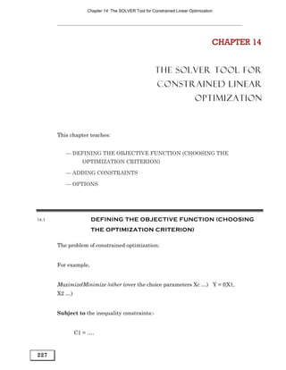 Chapter 14: The SOLVER Tool for Constrained Linear Optimization




                                                                                 CHAPTER 14


                                                     THE SOLVER TOOL FOR
                                                      CONSTRAINED LINEAR
                                                                         OPTIMIZATION



       This chapter teaches:


          — DEFINING THE OBJECTIVE FUNCTION (CHOOSING THE
                 OPTIMIZATION CRITERION)

          — ADDING CONSTRAINTS

          — OPTIONS




14.1                  DEFINING THE OBJECTIVE FUNCTION (CHOOSING
                      THE OPTIMIZATION CRITERION)

       The problem of constrained optimization:


       For example,


       Maximize/Minimize /other (over the choice parameters Xc …) Y = f(X1,
       X2 …)


       Subject to the inequality constraints:-


               C1 = ….



227
 