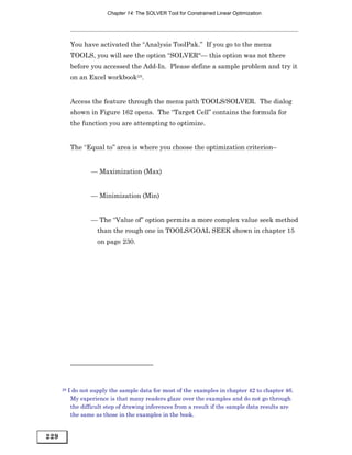Chapter 14: The SOLVER Tool for Constrained Linear Optimization




           You have activated the “Analysis ToolPak.” If you go to the menu
           TOOLS, you will see the option “SOLVER“— this option was not there
           before you accessed the Add-In. Please define a sample problem and try it
           on an Excel workbook28.


           Access the feature through the menu path TOOLS/SOLVER. The dialog
           shown in Figure 162 opens. The “Target Cell” contains the formula for
           the function you are attempting to optimize.


           The “Equal to” area is where you choose the optimization criterion–


                   — Maximization (Max)


                   — Minimization (Min)


                   — The “Value of” option permits a more complex value seek method
                      than the rough one in TOOLS/GOAL SEEK shown in chapter 15
                      on page 230.




      28   I do not supply the sample data for most of the examples in chapter 42 to chapter 46.
            My experience is that many readers glaze over the examples and do not go through
            the difficult step of drawing inferences from a result if the sample data results are
            the same as those in the examples in the book.


229
 