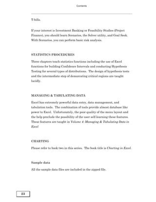 Contents




     T-bills.


     If your interest is Investment Banking or Feasibility Studies (Project
     Finance), you should learn Scenarios, the Solver utility, and Goal Seek.
     With Scenarios, you can perform basic risk analysis.



     STATISTICS PROCEDURES

     Three chapters teach statistics functions including the use of Excel
     functions for building Confidence Intervals and conducting Hypothesis
     Testing for several types of distributions. The design of hypothesis tests
     and the intermediate step of demarcating critical regions are taught
     lucidly.



     MANAGING & TABULATING DATA

     Excel has extremely powerful data entry, data management, and
     tabulation tools. The combination of tools provide almost database like
     power to Excel. Unfortunately, the poor quality of the menu layout and
     the help preclude the possibility of the user self-learning these features.
     These features are taught in Volume 4: Managing & Tabulating Data in
     Excel



     CHARTING

     Please refer to book two in this series. The book title is Charting in Excel.



     Sample data

     All the sample data files are included in the zipped file.




23
 