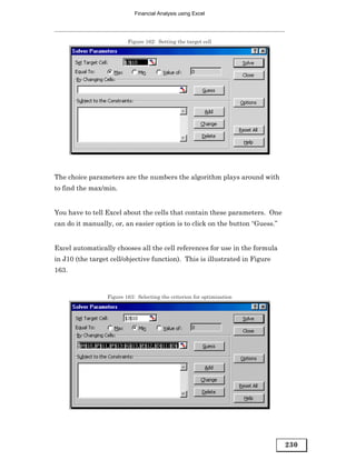 Financial Analysis using Excel




                          Figure 162: Setting the target cell




The choice parameters are the numbers the algorithm plays around with
to find the max/min.


You have to tell Excel about the cells that contain these parameters. One
can do it manually, or, an easier option is to click on the button “Guess.”


Excel automatically chooses all the cell references for use in the formula
in J10 (the target cell/objective function). This is illustrated in Figure
163.


                  Figure 163: Selecting the criterion for optimization




                                                                              230
 
