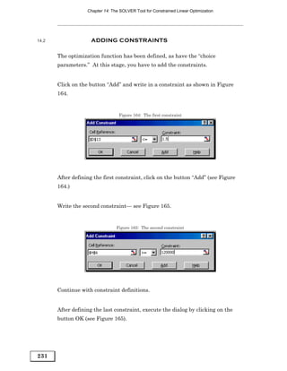 Chapter 14: The SOLVER Tool for Constrained Linear Optimization




14.2                 ADDING CONSTRAINTS

       The optimization function has been defined, as have the “choice
       parameters.” At this stage, you have to add the constraints.


       Click on the button “Add” and write in a constraint as shown in Figure
       164.


                                  Figure 164: The first constraint




       After defining the first constraint, click on the button “Add” (see Figure
       164.)


       Write the second constraint— see Figure 165.


                                 Figure 165: The second constraint




       Continue with constraint definitions.


       After defining the last constraint, execute the dialog by clicking on the
       button OK (see Figure 165).




231
 