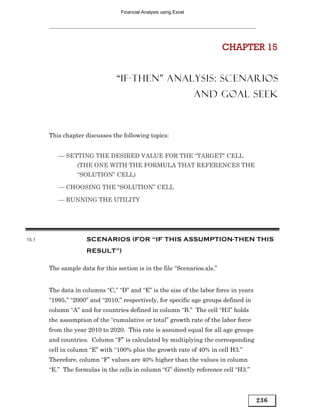 Financial Analysis using Excel




                                                                          CHAPTER 15


                                “IF-THEN” ANALYSIS: SCENARIOS
                                                                   AND GOAL SEEK



       This chapter discusses the following topics:


          — SETTING THE DESIRED VALUE FOR THE “TARGET” CELL
                 (THE ONE WITH THE FORMULA THAT REFERENCES THE
                 “SOLUTION” CELL)

          — CHOOSING THE “SOLUTION” CELL

          — RUNNING THE UTILITY




15.1                 SCENARIOS (FOR “IF THIS ASSUMPTION-THEN THIS
                     RESULT”)

       The sample data for this section is in the file “Scenarios.xls.”


       The data in columns “C,” “D” and “E” is the size of the labor force in years
       “1995,” “2000” and “2010,” respectively, for specific age groups defined in
       column “A” and for countries defined in column “B.” The cell “H3” holds
       the assumption of the “cumulative or total” growth rate of the labor force
       from the year 2010 to 2020. This rate is assumed equal for all age groups
       and countries. Column “F” is calculated by multiplying the corresponding
       cell in column “E” with “100% plus the growth rate of 40% in cell H3.”
       Therefore, column “F” values are 40% higher than the values in column
       “E.” The formulas in the cells in column “G” directly reference cell “H3.”




                                                                                      236
 