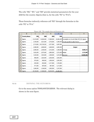 Chapter 15: “If-Then” Analysis – Scenarios and Goal Seek




         The cells “H6,” “H7,” and “H8” provide statistical parameters for the year
         2020 for the country Algeria (that is, for the cells “F2” to “F14”).


         These formulas indirectly reference cell “H3” through the formulas in the
         cells “F2” to “F14.”


                                Figure 169: The sample data and formula cells




15.1.A             DEFINING THE SCENARIOS


         Go to the menu option TOOLS/SCENARIOS. The relevant dialog is
         shown in the next figure.




237
 