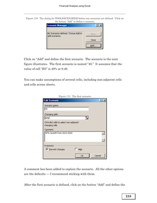 Financial Analysis using Excel




 Figure 170: The dialog for TOOLS/SCENARIOS before any scenarios are defined. Click on
                            the button “Add” to define a scenario.




Click on “Add” and define the first scenario. The scenario is the next
figure illustrates. The first scenario is named “40.” It assumes that the
value of cell “H3” is 40% or 0.40.


You can make assumptions of several cells, including non-adjacent cells
and cells across sheets.


                             Figure 171: The first scenario




A comment has been added to explain the scenario. All the other options
are the defaults — I recommend sticking with them.


After the first scenario is defined, click on the button “Add” and define the


                                                                                         238
 