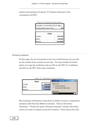 Chapter 15: “If-Then” Analysis – Scenarios and Goal Seek




      median and maximum of column “G” (indirect reference to the
      “assumption cell H3”).


                               Figure 176: Result of second scenario




Scenario summary

      At this stage, the use of scenarios is not very useful because you can only
      see the results of one scenario at one time. You may wonder if a better
      option is to copy the worksheet and use 40% in cell “H3” of 1 worksheet
      and 50% in cell “H3” of the other worksheet.




                         Figure 177: Obtaining a “Scenario Summary”




      The real power of Scenarios comes from its ability to create a comparative
      summary table from the different scenarios. Click on the button
      “Summary.” Choose the option “Scenario summary” and the cells whose
      values you want to compare across the scenarios. I have chosen the cells



241
 