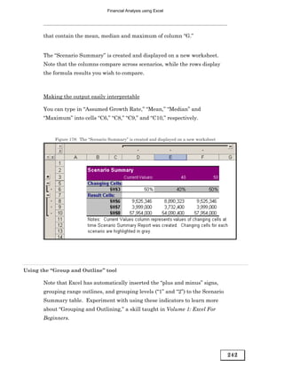 Financial Analysis using Excel




       that contain the mean, median and maximum of column “G.”


       The “Scenario Summary” is created and displayed on a new worksheet.
       Note that the columns compare across scenarios, while the rows display
       the formula results you wish to compare.



       Making the output easily interpretable

       You can type in “Assumed Growth Rate,” “Mean,” “Median” and
       “Maximum” into cells “C6,” “C8,” “C9,” and “C10,” respectively.


           Figure 178: The “Scenario Summary” is created and displayed on a new worksheet




Using the “Group and Outline” tool

       Note that Excel has automatically inserted the “plus and minus” signs,
       grouping range outlines, and grouping levels (“1” and “2”) to the Scenario
       Summary table. Experiment with using these indicators to learn more
       about “Grouping and Outlining,” a skill taught in Volume 1: Excel For
       Beginners.




                                                                                            242
 