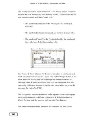 Chapter 15: “If-Then” Analysis – Scenarios and Goal Seek




      The Pivot is created on a new worksheet. This Pivot is simple and small
      because we have defined only one “assumption cell,” two scenarios within
      this assumption cell, and three “result cells.”


             • The number of data rows in the Pivot equals the number of
               scenarios.


             • The number of data columns equals the number of result cells.


             • The number of “pages” in the Pivot is defined by the number of
               users who have defined assumption cells.


                       Figure 183: The Pivot is created on a new worksheet




      See Volume 3: Excel– Beyond The Basics to learn how to collaborate and
      work simultaneously on one file. If you click on the “Merge” button in the
      main Scenarios dialog, then you can merge the scenarios defined by
      different users. Choose a different page — if you have more than one
      user — by clicking on its name in the list that opens when you press the
      arrow on the right of cell “B1.”


      You can create a separate worksheet and a separate chart for each page
      using methods taught in Volume 4: Managing & Tabulating Data in
      Excel. See that book for more on working with Pivot Reports.


      The users who have defined scenarios will be listed. All lists all the



245
 