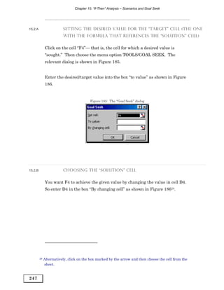 Chapter 15: “If-Then” Analysis – Scenarios and Goal Seek




15.2.A                   SETTING THE DESIRED VALUE FOR THE “TARGET” CELL (THE ONE
                         WITH THE FORMULA THAT REFERENCES THE “SOLUTION” CELL)


              Click on the cell “F4”— that is, the cell for which a desired value is
              “sought.” Then choose the menu option TOOLS/GOAL SEEK. The
              relevant dialog is shown in Figure 185.


              Enter the desired/target value into the box “to value” as shown in Figure
              186.


                                          Figure 185: The “Goal Seek” dialog




15.2.B                   CHOOSING THE “SOLUTION” CELL


              You want F4 to achieve the given value by changing the value in cell D4.
              So enter D4 in the box “By changing cell” as shown in Figure 18629.




         29   Alternatively, click on the box marked by the arrow and then choose the cell from the
              sheet.


247
 