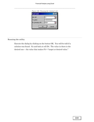 Financial Analysis using Excel




                            Figure 186: Choosing the “solution” cell




Running the utility

       Execute the dialog by clicking on the button OK. You will be told if a
       solution was found. Go and look at cell D4. The value in there is the
       desired one— the value that makes F4 = “target or desired value.”




                                                                                248
 