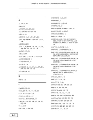 Chapter 15: “If-Then” Analysis – Scenarios and Goal Seek




                                                         COLUMNS, 11, 48, 199
      A                                                  COMMENT, 11

      A1, 20, 23, 204                                    COMMENTS, 10, 31, 48

      ABS, 176                                           COMPOUND, 85

      ACCRINT, 128, 129, 140                             CONDITIONAL FORMATTING, 12

      ACCRINTM, 136, 137, 140                            CONFIDENCE, 65, 66, 67

      ADD–IN, 214                                        CONSOLIDATION, 13

      ADD-INS, 13, 214, 216, 217, 222                    CONSTRAINTS, 221

      ADD–INS INSTALLED WITH EXCEL,                      CONTROLLING CELL REFERENCE
        214                                                BEHAVIOR WHEN COPYING AND
                                                           PASTING FORMULAE (USE OF THE,
      ADDRESS, 200                                         31
      AND, 31, 48, 85, 98, 116, 166, 184, 186,           COPY, 9, 32, 33, 34, 35, 38
        188, 189, 190, 191, 193, 214
                                                         COPYING AND PASTING, 31, 32
      ANOVA, 178, 216
                                                         COPYING AND PASTING A FORMULA
      AREAS, 200                                           TO OTHER CELLS IN A DIFFERENT
      AUDITING, 12, 72, 74, 75, 76, 77, 80                 ROW AND COLUMN, 31

      AUTOCORRECT, 13                                    COPYING AND PASTING A FORMULA
                                                           TO OTHER CELLS IN THE SAME
      AUTOFORMAT, 12                                       COLUMN, 31
      AVEDEV, 179                                        COPYING AND PASTING A FORMULA
      AVERAGE, 62, 146, 147, 163, 178, 204,                TO OTHER CELLS IN THE SAME
        205, 206, 208, 210, 211                            ROW, 31

      AVERAGEA, 163                                      COPYING AND PASTING FORMULAS
                                                           FROM ONE WORKSHEET TO
                                                           ANOTHER, 31
      B                                                  CORREL, 63, 64, 180
      BOND, 116                                          CORRELATION, 166
                                                         COS, 77, 78, 79, 80
      C                                                  COUNT, 163, 166, 167, 168, 169

      CASH FLOW, 98                                      COUNTA, 163, 166, 169

      CELL, 20, 48, 146, 184, 185, 230                   COUNTBLANK, 166, 170

      CELL REFERENCE, 20                                 COUNTIF, 166, 173, 174, 175

      CELLS, 11, 12, 48, 125                             COUNTING AND SUMMING, 166

      CENTRAL TENDENCY, 146                              COUPDAYBS, 119, 121, 125, 139

      CHOOSE, 175, 193, 194, 197, 198, 202,              COUPDAYS, 119, 120, 125, 139
        203, 204                                         COUPDAYSNC, 119, 121, 125, 139
      CLEAR, 10                                          COUPNCD, 122, 123, 124, 125, 139
      COLUMN, 12, 48, 199                                COUPNUM, 124, 125, 139



249
 
