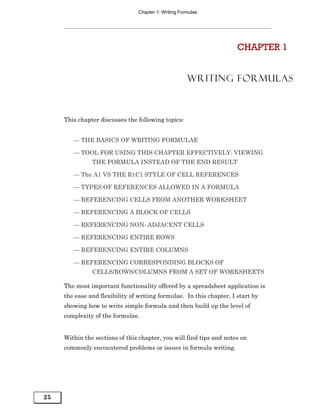 Chapter 1: Writing Formulas




                                                                      CHAPTER 1


                                                      WRITING FORMULAS



     This chapter discusses the following topics:


        — THE BASICS OF WRITING FORMULAE

        — TOOL FOR USING THIS CHAPTER EFFECTIVELY: VIEWING
               THE FORMULA INSTEAD OF THE END RESULT

        — The A1 VS THE R1C1 STYLE OF CELL REFERENCES

        — TYPES OF REFERENCES ALLOWED IN A FORMULA

        — REFERENCING CELLS FROM ANOTHER WORKSHEET

        — REFERENCING A BLOCK OF CELLS

        — REFERENCING NON–ADJACENT CELLS

        — REFERENCING ENTIRE ROWS

        — REFERENCING ENTIRE COLUMNS

        — REFERENCING CORRESPONDING BLOCKS OF
               CELLS/ROWS/COLUMNS FROM A SET OF WORKSHEETS

     The most important functionality offered by a spreadsheet application is
     the ease and flexibility of writing formulae. In this chapter, I start by
     showing how to write simple formula and then build up the level of
     complexity of the formulae.


     Within the sections of this chapter, you will find tips and notes on
     commonly encountered problems or issues in formula writing.




25
 