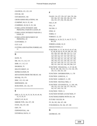 Financial Analysis using Excel




COUPPCD, 123, 125, 139
                                                      F
COVAR, 180
COVARIANCE, 166                                       FALSE, 114, 157, 158, 167, 168, 170, 184,
                                                        185, 186, 187, 188, 189, 190, 191, 192,
CROSS SERIES RELATIONS, 166                             194, 195, 197, 198, 199, 202, 203
CUMIPMT, 90, 91, 92, 108                              FILE, 9, 49
CUMPRINC, 89, 90, 91, 92, 108                         FILL, 10
CUMULATIVE INTEREST AND                               FILTER, 13
  PRINCIPAL PAID ON A LOAN, 85
                                                      FIND, 10
CUMULATIVE INTEREST PAID ON A
  LOAN, 85                                            FORM, 13

CUMULATIVE REPAYMENT OF                               FORMAT, 12, 125
  PRINCIPAL, 85                                       FORMULA, 10, 20, 22, 31, 48, 57, 72, 77,
CUSTOMIZE, 13                                           80, 230

CUT, 9, 45                                            FORMULA BAR, 10, 22

CUTTING AND PASTING FORMULAE,                         FREEZE PANES, 13
  31                                                  FUNCTION, 11, 57, 58, 59, 63, 65, 67, 68,
                                                        87, 88, 89, 90, 93, 95, 99, 100, 101, 102,
                                                        103, 104, 105, 106, 109, 110, 111, 114,
D
                                                        119, 120, 121, 122, 123, 124, 126, 127,
                                                        128, 129, 130, 131, 133, 134, 135, 136,
DATE, 76                                                138, 139, 140, 141, 143, 146, 147, 148,
DB, 110, 111, 112, 113                                  149, 150, 152, 153, 154, 156, 157, 161,
                                                        162, 167, 169, 170, 171, 173, 174, 178,
DDB, 111, 112, 113                                      180, 181, 184, 192, 196, 199, 206, 214
DEGREES, 79                                           FUNCTION / FINANCIAL, 11, 87, 88, 89,
DELETE SHEET, 10                                        90, 95, 105, 106, 110, 111, 114, 126, 129,
                                                        130, 131, 140, 141, 143
DEPRECIATION, 98
                                                      FUNCTION / INFORMATION, 11, 170
DEVIATIONS FROM THE MEAN, 166
                                                      FUNCTION / LOGICAL, 11
DEVSQ, 178, 179
                                                      FUNCTION / LOOKUP, 11, 199
DISC, 132, 133, 140
                                                      FUNCTION / MATH & TRIG, 11
DISPERSION, 146
                                                      FUNCTION / STATISTICAL, 11, 148, 149,
DURATION, 125, 126, 139                                 150, 152, 153, 154, 156, 157, 158, 161,
                                                        162, 167, 169, 174, 178
E                                                     FUNCTION / TEXT, 11

EDIT, 9, 32, 33, 34, 35, 36, 38, 45, 49, 50,          FUNCTION WITHIN A FUNCTION, 57
  52, 53, 54, 55                                      FUNCTIONS ENDING WITH AN, 146
EFFECT, 85, 94, 95                                    FUTURE VALUES, 98
ERROR.TYPE, 184, 197, 198                             FV, 98, 105, 106, 107, 108
EVEN, 184, 187, 188                                   FVSCHEDULE, 98, 106, 107, 108
EXP, 176
EXPONENTIAL, 166                                      G
EXTERNAL DATA, 13                                     GEOMEAN, 150




                                                                                                     250
 