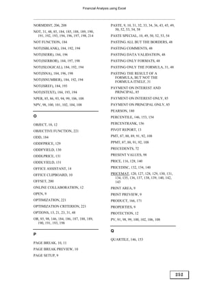 Financial Analysis using Excel




NORMDIST, 206, 208                                    PASTE, 9, 10, 31, 32, 33, 34, 36, 43, 45, 49,
                                                        50, 52, 53, 54, 58
NOT, 31, 48, 85, 184, 185, 188, 189, 190,
  191, 192, 193, 194, 196, 197, 198, 214              PASTE SPECIAL, 10, 49, 50, 52, 53, 54
NOT FUNCTION, 184                                     PASTING ALL BUT THE BORDERS, 48
NOT(ISBLANK), 184, 192, 194                           PASTING COMMENTS, 48
NOT(ISERR), 184, 196                                  PASTING DATA VALIDATION, 48
NOT(ISERROR), 184, 197, 198                           PASTING ONLY FORMATS, 48
NOT(ISLOGICAL), 184, 192, 194                         PASTING ONLY THE FORMULA, 31, 48
NOT(ISNA), 184, 196, 198                              PASTING THE RESULT OF A
                                                        FORMULA, BUT NOT THE
NOT(ISNUMBER), 184, 192, 194
                                                        FORMULA ITSELF, 31
NOT(ISREF), 184, 193
                                                      PAYMENT ON INTEREST AND
NOT(ISTEXT), 184, 193, 194                              PRINCIPAL, 85
NPER, 85, 86, 93, 94, 99, 106, 108                    PAYMENT ON INTEREST ONLY, 85
NPV, 98, 100, 101, 102, 104, 108                      PAYMENT ON PRINCIPAL ONLY, 85
                                                      PEARSON, 180
O                                                     PERCENTILE, 146, 153, 154

OBJECT, 10, 12                                        PERCENTRANK, 156

OBJECTIVE FUNCTION, 221                               PIVOT REPORT, 13

ODD, 184                                              PMT, 87, 88, 89, 91, 92, 108

ODDFPRICE, 129                                        PPMT, 87, 88, 91, 92, 108

ODDFYIELD, 130                                        PRECEDENTS, 72

ODDLPRICE, 131                                        PRESENT VALUES, 98

ODDLYIELD, 131                                        PRICE, 116, 128, 140

OFFICE ASSISTANT, 14                                  PRICEDISC, 132, 134, 140

OFFICE CLIPBOARD, 10                                  PRICEMAT, 120, 127, 128, 129, 130, 131,
                                                        134, 135, 136, 137, 138, 139, 140, 142,
OFFSET, 200                                             143
ONLINE COLLABORATION, 12                              PRINT AREA, 9
OPEN, 9                                               PRINT PREVIEW, 9
OPTIMIZATION, 221                                     PRODUCT, 166, 171
OPTIMIZATION CRITERION, 221                           PROPERTIES, 9
OPTIONS, 13, 21, 23, 31, 48                           PROTECTION, 12
OR, 85, 98, 146, 184, 186, 187, 188, 189,             PV, 91, 98, 99, 100, 102, 106, 108
  190, 191, 193, 198

                                                      Q
P
                                                      QUARTILE, 146, 153
PAGE BREAK, 10, 11
PAGE BREAK PREVIEW, 10
PAGE SETUP, 9




                                                                                                      252
 