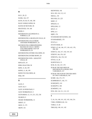 Index




                                                  SKEWNESS, 146
      R
                                                  SLN, 109, 110, 112, 113
      R1C1, 20, 23                                SMALL, 156
      RANK, 146, 157                              SOLVER, 221, 223
      RATE, 85, 86, 93, 106, 108                  SORT, 13
      RATE VERSUS NPER, 98                        SPEECH, 12
      RATES OF RETURN, 98                         SPELLING, 12
      RECEIVED, 138, 140                          SPLIT, 13
      REDO, 9                                     SPSS, 4, 6
      REFERENCES ALLOWED IN A                     SQRT, 176
        FORMULA, 20
                                                  STANDARD DEVIATION, 146
      REFERENCING A BLOCK OF CELLS, 20
                                                  STANDARDIZE, 178
      REFERENCING CELLS FROM
        ANOTHER WORKSHEET, 20                     STATA, 6
      REFERENCING CORRESPONDING                   STATUS BAR, 10
        BLOCKS OF CELLS / ROWS /                  STDEV, 67, 68, 146, 157, 158, 163, 178,
        COLUMNS FROM A SET OF                       208, 209
        WORKSHEETS, 20
                                                  STDEVA, 146, 157, 158, 159, 163
      REFERENCING ENTIRE COLUMNS, 20
                                                  STDEVP, 146, 158, 163
      REFERENCING ENTIRE ROWS, 20
                                                  STDEVPA, 146, 158, 163
      REFERENCING NON– ADJACENT
        CELLS, 20                                 STYLE, 12, 20
      REPLACE, 10                                 SUBTOTALS, 13
      RISK ANALYSIS, 98                           SUM, 28, 166, 167, 170
      ROW, 12, 48, 199                            SUM OF THE SQUARES OF
                                                    DIFFERENCES ACROSS TWO
      ROWS, 11, 48, 199                             VARIABLES, 167
      ROWS TO COLUMNS, 48                         SUM OF THE SUM OF THE SQUARES
      RSQ, 180                                      OF TWO VARIABLES, 166
                                                  SUMIF, 166, 173, 175
      S                                           SUMPRODUCT, 166, 171
                                                  SUMX2MY2, 181
      SAVE, 9
                                                  SUMX2PY2, 180
      SAVE AS, 9
                                                  SUMXMY2, 181
      SAVE AS WEB PAGE, 9
                                                  SYD, 109, 110, 111, 112, 113
      SAVE WORKSPACE, 9
      SCENARIOS, 12, 115, 231, 232, 238
                                                  T
      SEARCH, 9
      SHARE WORKBOOK, 12                          T, 18, 116, 140, 141, 142, 143, 144, 216
      SHEET, 12                                   T BILL FORMULAE, 116
      SIGN, 31, 175                               TABLE, 13, 46
      SKEW, 161                                   TBILLEQ, 140, 141, 142



253
 