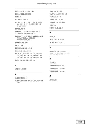 Financial Analysis using Excel




TBILLPRICE, 141, 142, 143                            VAR, 146, 157, 163
TBILLYIELD, 143, 144                                 VARA, 146, 157, 158, 163
TIME, 32                                             VARIANCE, 146
TOOLBARS, 10, 76                                     VARP, 146, 158, 163
TOOLS, 12, 13, 21, 23, 72, 74, 75, 76, 77,           VARPA, 146, 158, 163
  80, 115, 216, 217, 218, 222, 223, 231,
                                                     VDB, 114
  232, 238, 241
                                                     VIEW, 10, 21, 22, 76
TRACE, 72, 74
TRACING THE CELL REFERENCES
  USED IN A FORMULA, 72                              W
TRACING THE FORMULAS IN WHICH                        WEB, 13
  A PARTICULAR CELL IS
  REFERENCED, 72                                     WINDOW, 13, 72, 76
TRANSPOSE, 200                                       WORKSHEETS, 11, 32
TRIAL, 194
TRIMMEAN, 148, 149, 151
                                                     X

TRIMMED MEAN, 146                                    XIRR, 98, 102, 104, 108
TRUE, 114, 157, 158, 167, 168, 170, 184,             XNPV, 98, 101, 102, 104, 108
  185, 186, 187, 188, 189, 190, 191, 192,
  194, 195, 196, 197, 198, 199, 202, 203
                                                     Y
TYPE, 106, 184, 185, 193, 194
                                                     YEAR, 85
U                                                    YIELD, 116, 127, 140

UNDO, 9, 45, 55                                      YIELDDISC, 134, 140
                                                     YIELDMAT, 136, 140
V
                                                     Z
VALIDATION, 13
VALUE, 146, 168, 184, 194, 196, 197, 198,            ZOOM, 11
  230




                                                                                    254
 