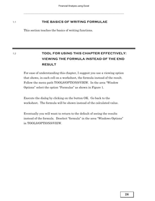 Financial Analysis using Excel




1.1                THE BASICS OF WRITING FORMULAE

      This section teaches the basics of writing functions.




1.2                TOOL FOR USING THIS CHAPTER EFFECTIVELY:
                   VIEWING THE FORMULA INSTEAD OF THE END
                   RESULT

      For ease of understanding this chapter, I suggest you use a viewing option
      that shows, in each cell on a worksheet, the formula instead of the result.
      Follow the menu path TOOLS/OPTIONS/VIEW. In the area “Window
      Options” select the option “Formulas” as shown in Figure 1.


      Execute the dialog by clicking on the button OK. Go back to the
      worksheet. The formula will be shown instead of the calculated value.


      Eventually you will want to return to the default of seeing the results
      instead of the formula. Deselect “formula” in the area “Windows Options”
      in TOOLS/OPTIONS/VIEW.




                                                                                    26
 