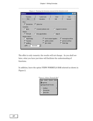 Chapter 1: Writing Formulas




                  Figure 1: Viewing the formulas instead of the formula result




     The effect is only cosmetic; the results will not change. As you shall see
     later, what you have just done will facilitate the understanding of
     functions.


     In addition, leave the option VIEW/ FORMULA BAR selected as shown in
     Figure 2.


                                Figure 2: Select “Formula Bar”




27
 