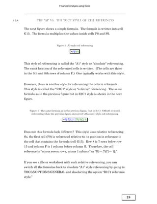 Financial Analysis using Excel




1.2.A             THE “A1” VS. THE “R1C1“ STYLE OF CELL REFERENCES


        The next figure shows a simple formula. The formula is written into cell
        G15. The formula multiplies the values inside cells F8 and F6.


                                     Figure 3: A!-style cell referencing




        This style of referencing is called the “A1“ style or “absolute” referencing.
        The exact location of the referenced cells is written. (The cells are those
        in the 6th and 8th rows of column F.) One typically works with this style.


        However, there is another style for referencing the cells in a formula.
        This style is called the “R1C1“ style or “relative” referencing. The same
        formula as in the previous figure but in R1C1 style is shown in the next
        figure.


            Figure 4: The same formula as in the previous figure, but in R1C1 (Offset) style cell
             referencing while the previous figure showed A1 (Absolute-) style cell referencing




        Does not this formula look different? This style uses relative referencing.
        So, the first cell (F8) is referenced relative to its position in reference to
        the cell that contains the formula (cell G15). Row 8 is 7 rows below row
        15 and column F is 1 column before column G. Therefore, the cell
        reference is “minus seven rows, minus 1 column” or “R[— 7]C[— 1].”


        If you see a file or worksheet with such relative referencing, you can
        switch all the formulas back to absolute “A1” style referencing by going to
        TOOLS/OPTIONS/GENERAL and deselecting the option “R1C1 reference
        style.”




                                                                                                    28
 