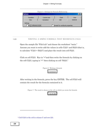 Chapter 1: Writing Formulas




                                     Figure 5: Settings for Formula Referencing




1.2.B                   WRITING A SIMPLE FORMULA THAT REFERENCES CELLS


             Open the sample file “File3.xls” and choose the worksheet “main.”
             Assume you want to write add the values in cells C2231 and D223 (that is,
             to calculate “C223 + D223”) and place the result into cell F223.


             Click on cell F223. Key-in “=“and then write the formula by clicking on
             the cell C223, typing in “+” then clicking on cell “D223.”


                                            Figure 6: Writing a formula




             After writing in the formula, press the key ENTER. The cell F223 will
             contain the result for the formula contained in it.


                       Figure 7: The result is shown in the cell on which you wrote the formula




        1   Cell C223 is the cell in column C and row 223.


29
 