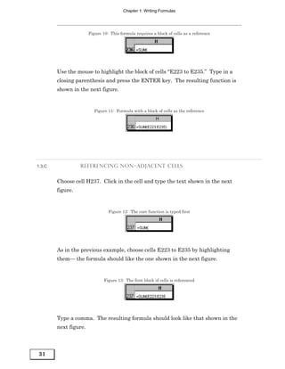 Chapter 1: Writing Formulas




                       Figure 10: This formula requires a block of cells as a reference




        Use the mouse to highlight the block of cells “E223 to E235.” Type in a
        closing parenthesis and press the ENTER key. The resulting function is
        shown in the next figure.


                          Figure 11: Formula with a block of cells as the reference




1.3.C             REFERENCING NON–ADJACENT CELLS


        Choose cell H237. Click in the cell and type the text shown in the next
        figure.


                                 Figure 12: The core function is typed first




        As in the previous example, choose cells E223 to E235 by highlighting
        them— the formula should like the one shown in the next figure.


                               Figure 13: The first block of cells is referenced




        Type a comma. The resulting formula should look like that shown in the
        next figure.




31
 