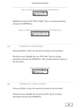 Financial Analysis using Excel




                    Figure 14: Getting the formula ready for the second block of cells




        Highlight the block of cells “E210 to E222.” Key-in a closing parenthesis
        and press the ENTER key.


                Figure 15: The formula with references to two non-adjacent blocks of cells




1.3.D            REFERENCING ENTIRE ROWS


        Choose cell H238. In this cell, type the text shown in the next figure.


        Using the mouse, highlight the rows 197 to 209. Type in a closing
        parenthesis and press the ENTER key. The resulting formula is shown in
        the next figure.


                                   Figure 16: Referencing entire rows




1.3.E            REFERENCING ENTIRE COLUMNS


        Choose cell H239. In this cell, type the text shown in the next figure


        Using the mouse, highlight the columns C and D. Key-in a closing
        parenthesis and press the ENTER key.



                                                                                             32
 