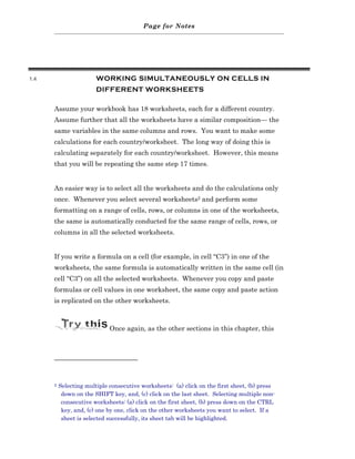 Page for Notes




1.4                     WORKING SIMULTANEOUSLY ON CELLS IN
                        DIFFERENT WORKSHEETS

      Assume your workbook has 18 worksheets, each for a different country.
      Assume further that all the worksheets have a similar composition— the
      same variables in the same columns and rows. You want to make some
      calculations for each country/worksheet. The long way of doing this is
      calculating separately for each country/worksheet. However, this means
      that you will be repeating the same step 17 times.


      An easier way is to select all the worksheets and do the calculations only
      once. Whenever you select several worksheets2 and perform some
      formatting on a range of cells, rows, or columns in one of the worksheets,
      the same is automatically conducted for the same range of cells, rows, or
      columns in all the selected worksheets.


      If you write a formula on a cell (for example, in cell “C3”) in one of the
      worksheets, the same formula is automatically written in the same cell (in
      cell “C3”) on all the selected worksheets. Whenever you copy and paste
      formulas or cell values in one worksheet, the same copy and paste action
      is replicated on the other worksheets.



                             Once again, as the other sections in this chapter, this




      2   Selecting multiple consecutive worksheets: (a) click on the first sheet, (b) press
           down on the SHIFT key, and, (c) click on the last sheet. Selecting multiple non-
           consecutive worksheets: (a) click on the first sheet, (b) press down on the CTRL
           key, and, (c) one by one, click on the other worksheets you want to select. If a
           sheet is selected successfully, its sheet tab will be highlighted.
 