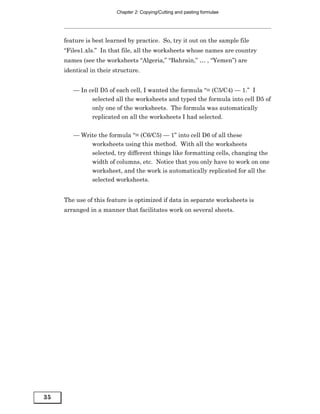 Chapter 2: Copying/Cutting and pasting formulae




     feature is best learned by practice. So, try it out on the sample file
     “Files1.xls.” In that file, all the worksheets whose names are country
     names (see the worksheets “Algeria,” “Bahrain,” … , “Yemen”) are
     identical in their structure.


        — In cell D5 of each cell, I wanted the formula “= (C5/C4) — 1.” I
              selected all the worksheets and typed the formula into cell D5 of
              only one of the worksheets. The formula was automatically
              replicated on all the worksheets I had selected.


        — Write the formula “= (C6/C5) — 1” into cell D6 of all these
             worksheets using this method. With all the worksheets
             selected, try different things like formatting cells, changing the
             width of columns, etc. Notice that you only have to work on one
             worksheet, and the work is automatically replicated for all the
             selected worksheets.


     The use of this feature is optimized if data in separate worksheets is
     arranged in a manner that facilitates work on several sheets.




35
 
