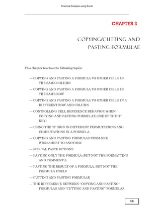 Financial Analysis using Excel




                                                           CHAPTER 2


                                         COPYING/CUTTING AND
                                                   PASTING FORMULAE



This chapter teaches the following topics:


   — COPYING AND PASTING A FORMULA TO OTHER CELLS IN
          THE SAME COLUMN

   — COPYING AND PASTING A FORMULA TO OTHER CELLS IN
          THE SAME ROW

   — COPYING AND PASTING A FORMULA TO OTHER CELLS IN A
          DIFFERENT ROW AND COLUMN

   — CONTROLLING CELL REFERENCE BEHAVIOR WHEN
          COPYING AND PASTING FORMULAE (USE OF THE “$”
          KEY)

   — USING THE “$” SIGN IN DIFFERENT PERMUTATIONS AND
          COMPUTATIONS IN A FORMULA.

   — COPYING AND PASTING FORMULAS FROM ONE
          WORKSHEET TO ANOTHER

   — SPECIAL PASTE OPTIONS

   — PASTING ONLY THE FORMULA (BUT NOT THE FORMATTING
          AND COMMENTS)

   — PASTING THE RESULT OF A FORMULA, BUT NOT THE
          FORMULA ITSELF

   — CUTTING AND PASTING FORMULAE

   — THE DIFFERENCE BETWEEN “COPYING AND PASTING“
          FORMULAS AND “CUTTING AND PASTING” FORMULAS



                                                                 36
 
