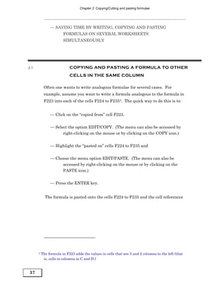 Chapter 2: Copying/Cutting and pasting formulae




               — SAVING TIME BY WRITING, COPYING AND PASTING
                       FORMULAS ON SEVERAL WORKSHEETS
                       SIMULTANEOUSLY




2.1                        COPYING AND PASTING A FORMULA TO OTHER
                           CELLS IN THE SAME COLUMN

           Often one wants to write analogous formulae for several cases. For
           example, assume you want to write a formula analogous to the formula in
           F223 into each of the cells F224 to F2353. The quick way to do this is to:


               — Click on the “copied from” cell F223.


               — Select the option EDIT/COPY. (The menu can also be accessed by
                     right-clicking on the mouse or by clicking on the COPY icon.)


               — Highlight the “pasted on” cells F224 to F235 and


               — Choose the menu option EDIT/PASTE. (The menu can also be
                    accessed by right-clicking on the mouse or by clicking on the
                    PASTE icon.)


               — Press the ENTER key.


            The formula is pasted onto the cells F224 to F235 and the cell references




      3   The formula in F223 adds the values in cells that are 3 and 2 columns to the left (that
           is, cells in columns in C and D.)


37
 