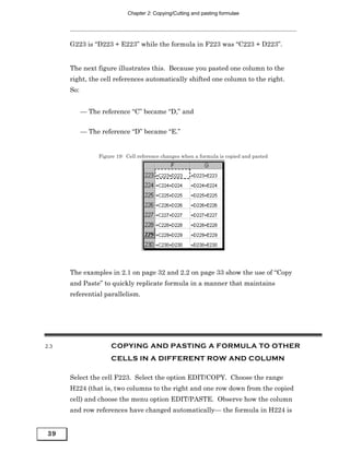 Chapter 2: Copying/Cutting and pasting formulae




      G223 is “D223 + E223” while the formula in F223 was “C223 + D223”.


      The next figure illustrates this. Because you pasted one column to the
      right, the cell references automatically shifted one column to the right.
      So:


            — The reference “C” became “D,” and


            — The reference “D” became “E.”


                 Figure 19: Cell reference changes when a formula is copied and pasted




      The examples in 2.1 on page 32 and 2.2 on page 33 show the use of “Copy
      and Paste” to quickly replicate formula in a manner that maintains
      referential parallelism.




2.3                   COPYING AND PASTING A FORMULA TO OTHER
                      CELLS IN A DIFFERENT ROW AND COLUMN

      Select the cell F223. Select the option EDIT/COPY. Choose the range
      H224 (that is, two columns to the right and one row down from the copied
      cell) and choose the menu option EDIT/PASTE. Observe how the column
      and row references have changed automatically— the formula in H224 is


39
 