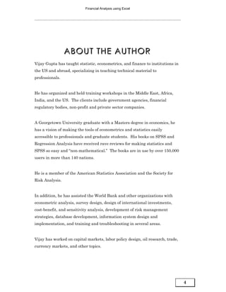 Financial Analysis using Excel




                 ABOUT THE AUTHOR
Vijay Gupta has taught statistic, econometrics, and finance to institutions in
the US and abroad, specializing in teaching technical material to
professionals.


He has organized and held training workshops in the Middle East, Africa,
India, and the US. The clients include government agencies, financial
regulatory bodies, non-profit and private sector companies.


A Georgetown University graduate with a Masters degree in economics, he
has a vision of making the tools of econometrics and statistics easily
accessible to professionals and graduate students. His books on SPSS and
Regression Analysis have received rave reviews for making statistics and
SPSS so easy and “non-mathematical.” The books are in use by over 150,000
users in more than 140 nations.


He is a member of the American Statistics Association and the Society for
Risk Analysis.


In addition, he has assisted the World Bank and other organizations with
econometric analysis, survey design, design of international investments,
cost-benefit, and sensitivity analysis, development of risk management
strategies, database development, information system design and
implementation, and training and troubleshooting in several areas.


Vijay has worked on capital markets, labor policy design, oil research, trade,
currency markets, and other topics.




                                                                                 4
 