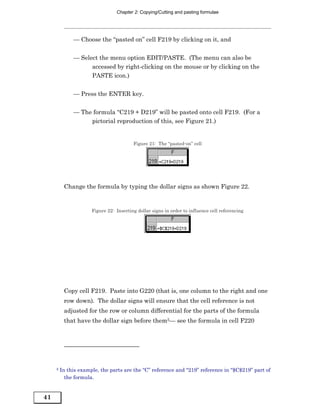 Chapter 2: Copying/Cutting and pasting formulae




              — Choose the “pasted on” cell F219 by clicking on it, and


              — Select the menu option EDIT/PASTE. (The menu can also be
                    accessed by right-clicking on the mouse or by clicking on the
                    PASTE icon.)


              — Press the ENTER key.


              — The formula “C219 + D219” will be pasted onto cell F219. (For a
                   pictorial reproduction of this, see Figure 21.)


                                         Figure 21: The “pasted-on” cell




          Change the formula by typing the dollar signs as shown Figure 22.


                      Figure 22: Inserting dollar signs in order to influence cell referencing




          Copy cell F219. Paste into G220 (that is, one column to the right and one
          row down). The dollar signs will ensure that the cell reference is not
          adjusted for the row or column differential for the parts of the formula
          that have the dollar sign before them5— see the formula in cell F220




     5   In this example, the parts are the “C” reference and “219” reference in “$C$219” part of
           the formula.


41
 