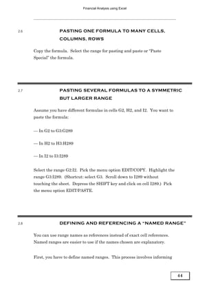 Financial Analysis using Excel




2.6                PASTING ONE FORMULA TO MANY CELLS,
                   COLUMNS, ROWS

      Copy the formula. Select the range for pasting and paste or “Paste
      Special” the formula.




2.7                PASTING SEVERAL FORMULAS TO A SYMMETRIC
                   BUT LARGER RANGE

      Assume you have different formulas in cells G2, H2, and I2. You want to
      paste the formula:


      — In G2 to G3:G289


      — In H2 to H3:H289


      — In I2 to I3:I289


      Select the range G2:I2. Pick the menu option EDIT/COPY. Highlight the
      range G3:I289. (Shortcut: select G3. Scroll down to I289 without
      touching the sheet. Depress the SHIFT key and click on cell I289.) Pick
      the menu option EDIT/PASTE.




2.8                DEFINING AND REFERENCING A “NAMED RANGE”

      You can use range names as references instead of exact cell references.
      Named ranges are easier to use if the names chosen are explanatory.


      First, you have to define named ranges. This process involves informing



                                                                                44
 