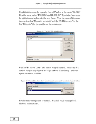 Chapter 2: Copying/Cutting and pasting formulae




     Excel that the name, for example, “age_nlf,” refers to the range “C2:C19.”
     Pick the menu option “INSERT/NAME/DEFINE.” The dialog (user-input
     form) that opens is shown in the next figure. Type the name of the range
     into the text-box “Names in workbook” and the “Cell References” in the
     box “Refers to:” See the next figure for an example.


                              Figure 27: The DEFINE NAMES dialog




     Click on the button “Add.” The named range is defined. The name of a
     defined range is displayed in the large text-box in the dialog. The next
     figure illustrates this text.


       Figure 28: Once added, the defined named range’s name can be seen in the large text-box




     Several named ranges can be defined. A named range can represent
     multiple blocks of cells.




45
 