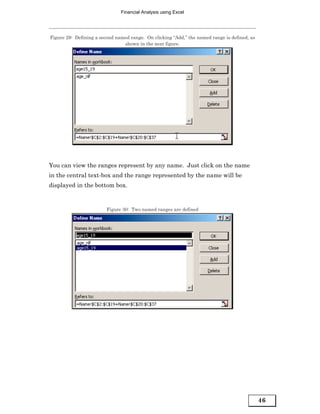Financial Analysis using Excel




Figure 29: Defining a second named range. On clicking “Add,” the named range is defined, as
                                shown in the next figure.




You can view the ranges represent by any name. Just click on the name
in the central text-box and the range represented by the name will be
displayed in the bottom box.


                         Figure 30: Two named ranges are defined




                                                                                              46
 