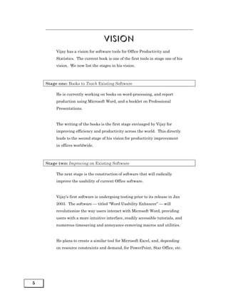 VISION
         Vijay has a vision for software tools for Office Productivity and
         Statistics. The current book is one of the first tools in stage one of his
         vision. We now list the stages in his vision.



    Stage one: Books to Teach Existing Software

         He is currently working on books on word-processing, and report
         production using Microsoft Word, and a booklet on Professional
         Presentations.



         The writing of the books is the first stage envisaged by Vijay for
         improving efficiency and productivity across the world. This directly
         leads to the second stage of his vision for productivity improvement
         in offices worldwide.



    Stage two: Improving on Existing Software

         The next stage is the construction of software that will radically
         improve the usability of current Office software.



         Vijay’s first software is undergoing testing prior to its release in Jan
         2003. The software — titled “Word Usability Enhancer” — will
         revolutionize the way users interact with Microsoft Word, providing
         users with a more intuitive interface, readily accessible tutorials, and
         numerous timesaving and annoyance-removing macros and utilities.



         He plans to create a similar tool for Microsoft Excel, and, depending
         on resource constraints and demand, for PowerPoint, Star Office, etc.




5
 