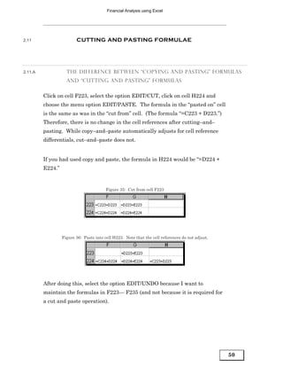 Financial Analysis using Excel




2.11                     CUTTING AND PASTING FORMULAE




2.11.A              THE DIFFERENCE BETWEEN “COPYING AND PASTING” FORMULAS
                    AND “CUTTING AND PASTING” FORMULAS


         Click on cell F223, select the option EDIT/CUT, click on cell H224 and
         choose the menu option EDIT/PASTE. The formula in the “pasted on” cell
         is the same as was in the “cut from” cell. (The formula “=C223 + D223.”)
         Therefore, there is no change in the cell references after cutting–and–
         pasting. While copy–and–paste automatically adjusts for cell reference
         differentials, cut–and–paste does not.


         If you had used copy and paste, the formula in H224 would be “=D224 +
         E224.”


                                         Figure 35: Cut from cell F223




                  Figure 36: Paste into cell H223. Note that the cell references do not adjust.




         After doing this, select the option EDIT/UNDO because I want to
         maintain the formulas in F223— F235 (and not because it is required for
         a cut and paste operation).




                                                                                                  50
 