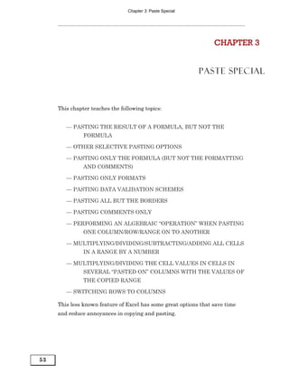 Chapter 3: Paste Special




                                                                  CHAPTER 3


                                                            PASTE SPECIAL



     This chapter teaches the following topics:


        — PASTING THE RESULT OF A FORMULA, BUT NOT THE
               FORMULA

        — OTHER SELECTIVE PASTING OPTIONS

        — PASTING ONLY THE FORMULA (BUT NOT THE FORMATTING
               AND COMMENTS)

        — PASTING ONLY FORMATS

        — PASTING DATA VALIDATION SCHEMES

        — PASTING ALL BUT THE BORDERS

        — PASTING COMMENTS ONLY

        — PERFORMING AN ALGEBRAIC “OPERATION” WHEN PASTING
               ONE COLUMN/ROW/RANGE ON TO ANOTHER

        — MULTIPLYING/DIVIDING/SUBTRACTING/ADDING ALL CELLS
               IN A RANGE BY A NUMBER

        — MULTIPLYING/DIVIDING THE CELL VALUES IN CELLS IN
               SEVERAL “PASTED ON” COLUMNS WITH THE VALUES OF
               THE COPIED RANGE

        — SWITCHING ROWS TO COLUMNS

     This less known feature of Excel has some great options that save time
     and reduce annoyances in copying and pasting.




53
 