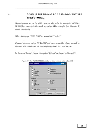 Financial Analysis using Excel




3.1                 PASTING THE RESULT OF A FORMULA, BUT NOT
                    THE FORMULA

      Sometimes one wants the ability to copy a formula (for example, “=C223 +
      D223)”) but paste only the resulting value. (The example that follows will
      make this clear.)


      Select the range “F223:F235” on worksheet ““main.”


      Choose the menu option FILE/NEW and open a new file. Go to any cell in
      this new file and choose the menu option EDIT/PASTE SPECIAL.


      In the area “Paste,” choose the option “Values” as shown in Figure 37.


             Figure 37: The PASTE SPECIAL dialog in Excel versions prior to Excel XP




                                                                                       54
 
